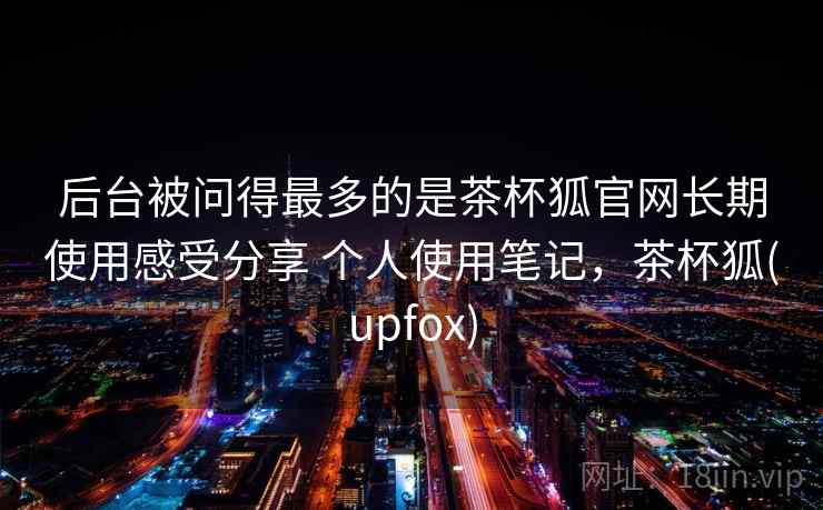 后台被问得最多的是茶杯狐官网长期使用感受分享 个人使用笔记，茶杯狐(upfox)