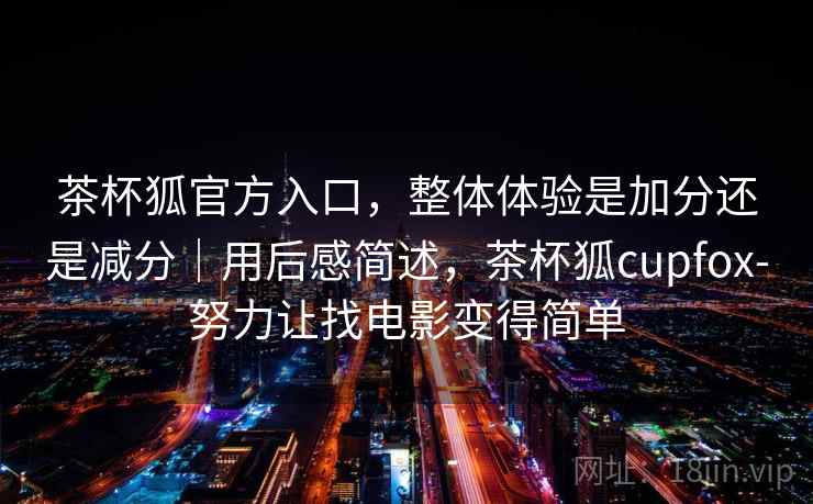 茶杯狐官方入口，整体体验是加分还是减分｜用后感简述，茶杯狐cupfox-努力让找电影变得简单