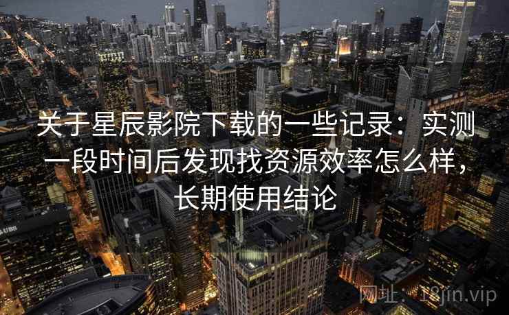 关于星辰影院下载的一些记录：实测一段时间后发现找资源效率怎么样，长期使用结论