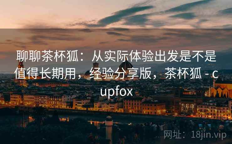 聊聊茶杯狐:从实际体验出发是不是值得长期用,经验分享版,茶杯狐 - cupfox 聊聊茶杯狐:从实际体验出发是不是值得长期用,经验分享版,茶杯狐 - cupfox