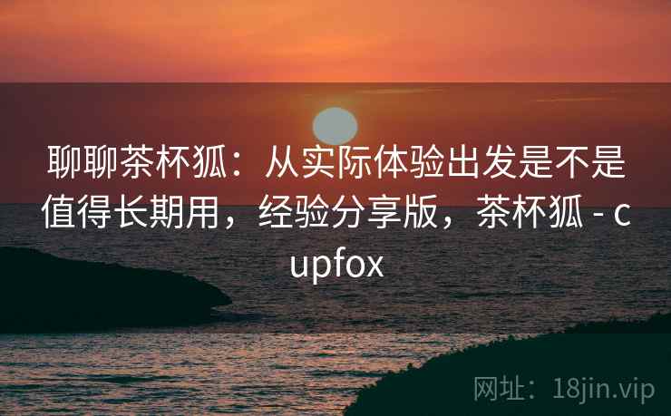 聊聊茶杯狐:从实际体验出发是不是值得长期用,经验分享版,茶杯狐 - cupfox 聊聊茶杯狐:从实际体验出发是不是值得长期用,经验分享版,茶杯狐 - cupfox