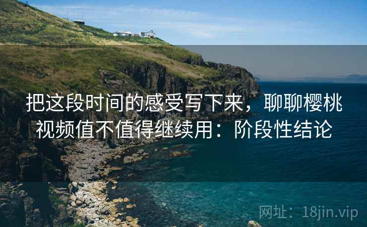 把这段时间的感受写下来,聊聊樱桃视频值不值得继续用:阶段性结论 把这段时间的感受写下来,聊聊樱桃视频值不值得继续用:阶段性结论