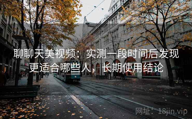 聊聊天美视频:实测一段时间后发现更适合哪些人,长期使用结论 聊聊天美视频:实测一段时间后发现更适合哪些人,长期使用结论