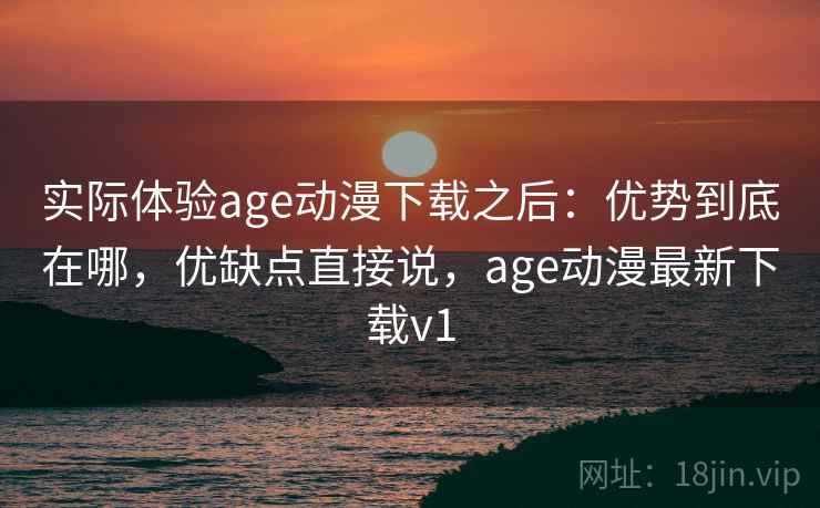 实际体验age动漫下载之后：优势到底在哪，优缺点直接说，age动漫最新下载v1