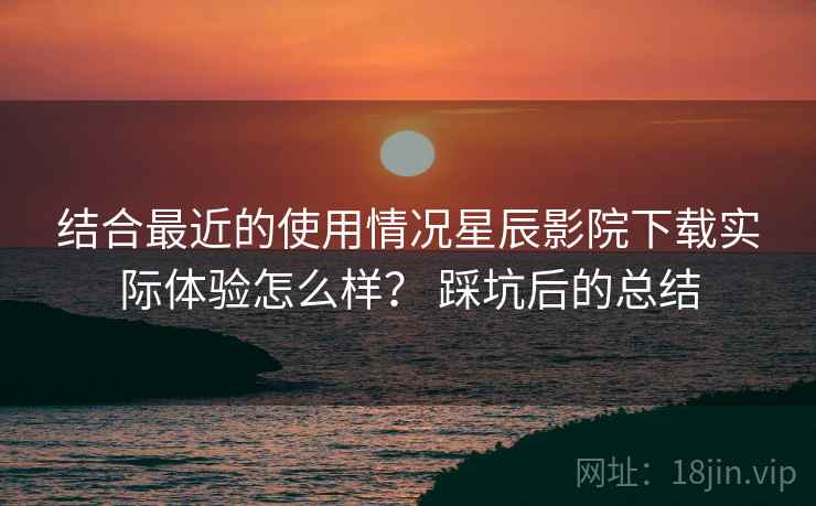 结合最近的使用情况星辰影院下载实际体验怎么样？ 踩坑后的总结