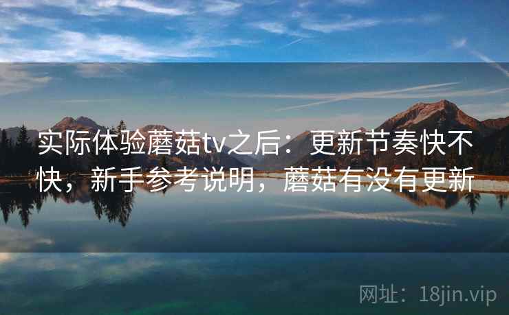 实际体验蘑菇tv之后：更新节奏快不快，新手参考说明，蘑菇有没有更新