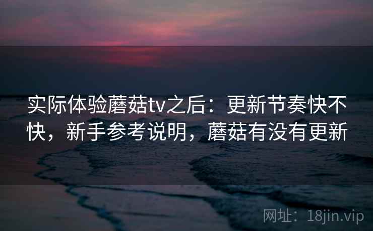 实际体验蘑菇tv之后：更新节奏快不快，新手参考说明，蘑菇有没有更新