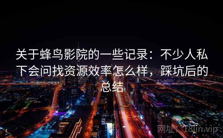 关于蜂鸟影院的一些记录：不少人私下会问找资源效率怎么样，踩坑后的总结
