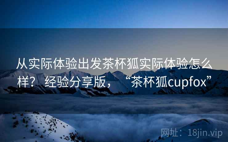 从实际体验出发茶杯狐实际体验怎么样？ 经验分享版，“茶杯狐cupfox”