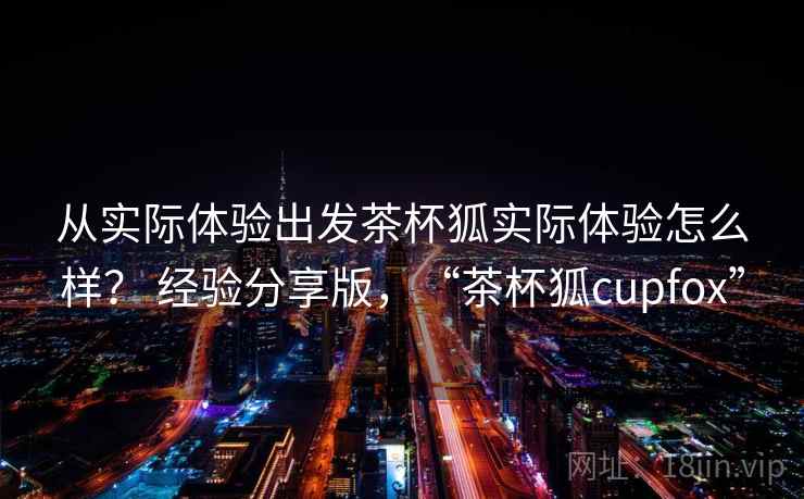 从实际体验出发茶杯狐实际体验怎么样？ 经验分享版，“茶杯狐cupfox”