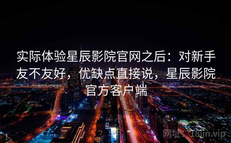 实际体验星辰影院官网之后：对新手友不友好，优缺点直接说，星辰影院官方客户端