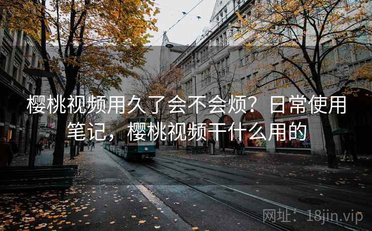 樱桃视频用久了会不会烦？日常使用笔记，樱桃视频干什么用的