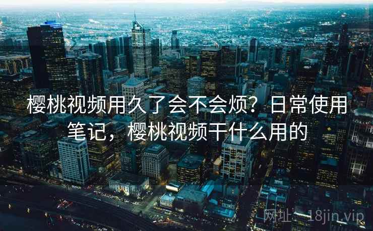 樱桃视频用久了会不会烦？日常使用笔记，樱桃视频干什么用的