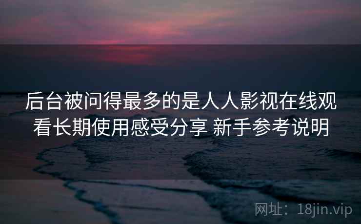 后台被问得最多的是人人影视在线观看长期使用感受分享 新手参考说明