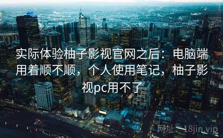 实际体验柚子影视官网之后:电脑端用着顺不顺,个人使用笔记,柚子影视pc用不了 实际体验柚子影视官网之后:电脑端用着顺不顺,个人使用笔记,柚子影视pc用不了