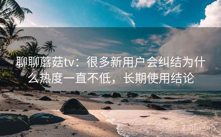 聊聊蘑菇tv:很多新用户会纠结为什么热度一直不低,长期使用结论 聊聊蘑菇tv:很多新用户会纠结为什么热度一直不低,长期使用结论