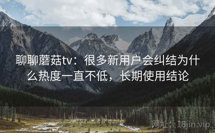 聊聊蘑菇tv:很多新用户会纠结为什么热度一直不低,长期使用结论 聊聊蘑菇tv:很多新用户会纠结为什么热度一直不低,长期使用结论