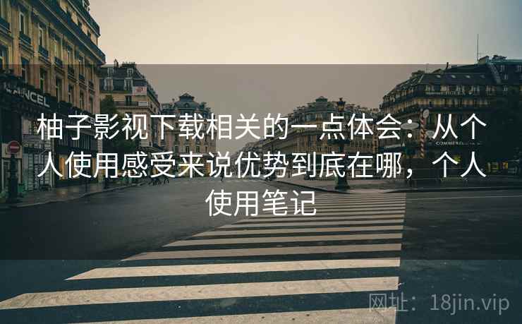 柚子影视下载相关的一点体会：从个人使用感受来说优势到底在哪，个人使用笔记