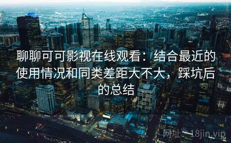 聊聊可可影视在线观看：结合最近的使用情况和同类差距大不大，踩坑后的总结