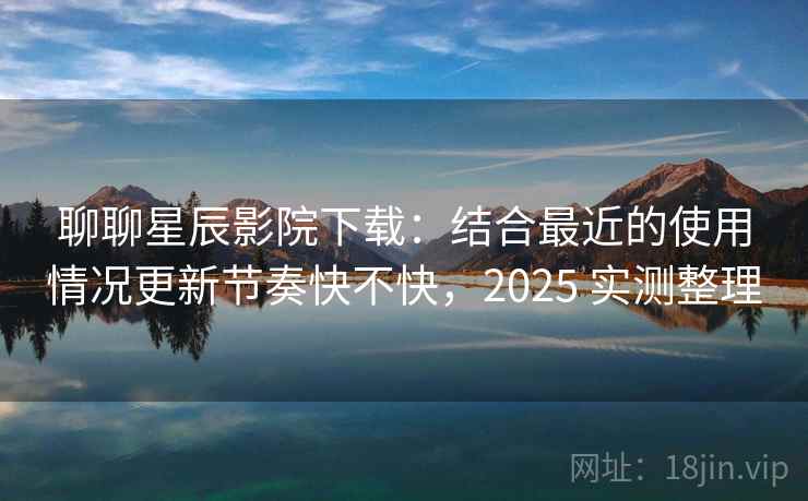 聊聊星辰影院下载:结合最近的使用情况更新节奏快不快,2025 实测整理 聊聊星辰影院下载:结合最近的使用情况更新节奏快不快,2025 实测整理