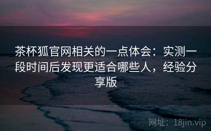 茶杯狐官网相关的一点体会:实测一段时间后发现更适合哪些人,经验分享版 茶杯狐官网相关的一点体会:实测一段时间后发现更适合哪些人,经验分享版