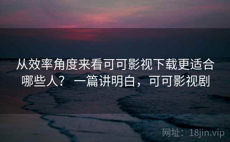从效率角度来看可可影视下载更适合哪些人? 一篇讲明白,可可影视剧 从效率角度来看可可影视下载更适合哪些人? 一篇讲明白,可可影视剧