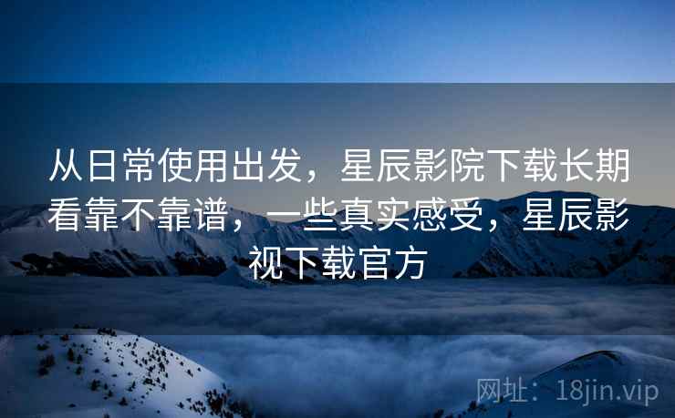 从日常使用出发，星辰影院下载长期看靠不靠谱，一些真实感受，星辰影视下载官方