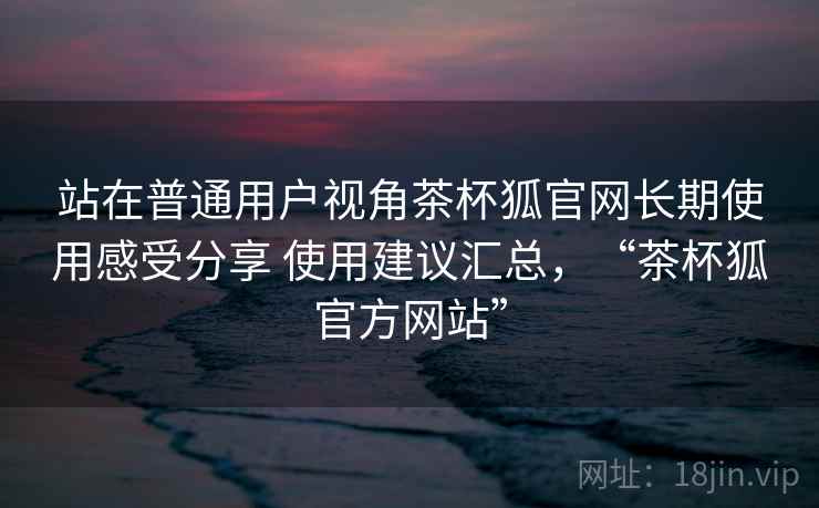 站在普通用户视角茶杯狐官网长期使用感受分享 使用建议汇总，“茶杯狐官方网站”