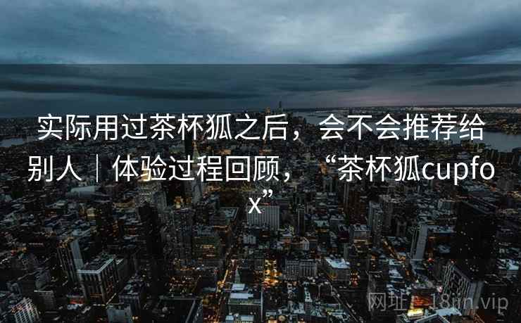 实际用过茶杯狐之后，会不会推荐给别人｜体验过程回顾，“茶杯狐cupfox”