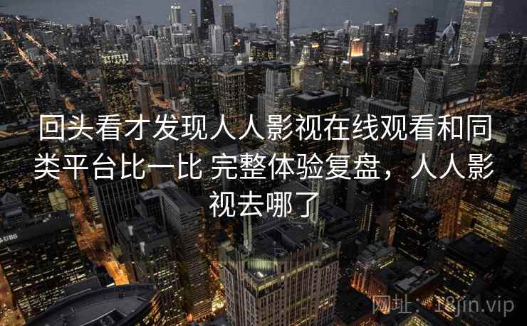 回头看才发现人人影视在线观看和同类平台比一比 完整体验复盘，人人影视去哪了