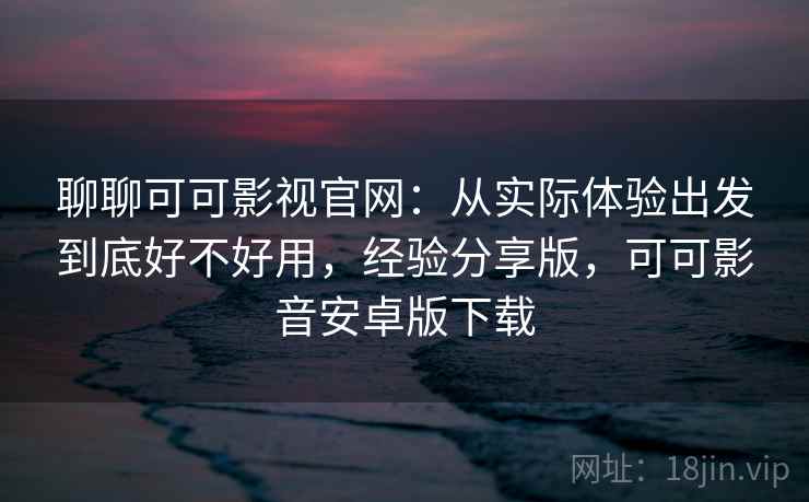 聊聊可可影视官网：从实际体验出发到底好不好用，经验分享版，可可影音安卓版下载