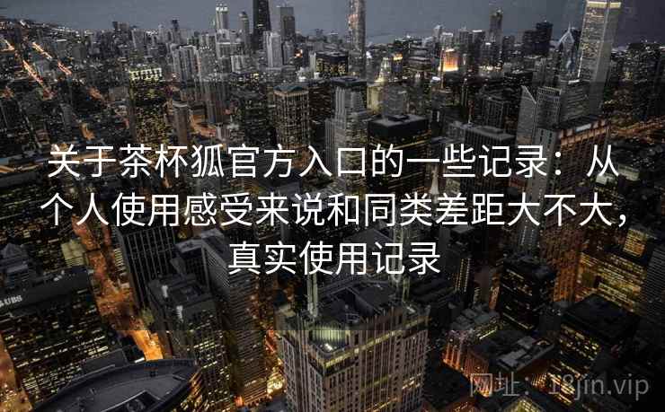 关于茶杯狐官方入口的一些记录：从个人使用感受来说和同类差距大不大，真实使用记录