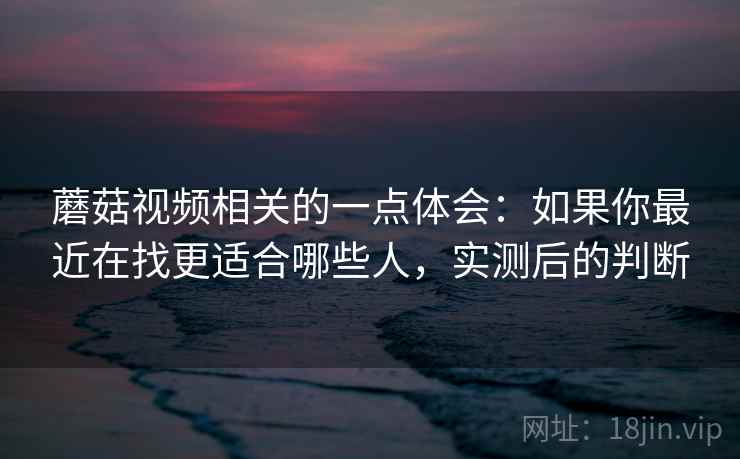 蘑菇视频相关的一点体会：如果你最近在找更适合哪些人，实测后的判断