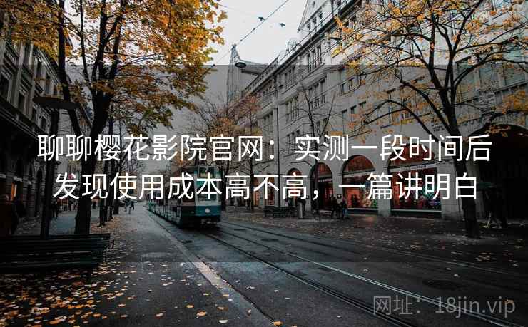 聊聊樱花影院官网：实测一段时间后发现使用成本高不高，一篇讲明白