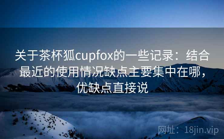 关于茶杯狐cupfox的一些记录：结合最近的使用情况缺点主要集中在哪，优缺点直接说