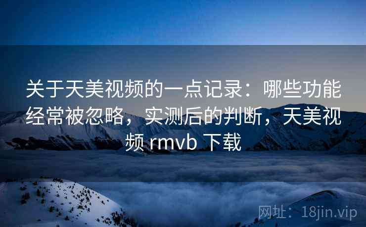 关于天美视频的一点记录：哪些功能经常被忽略，实测后的判断，天美视频 rmvb 下载
