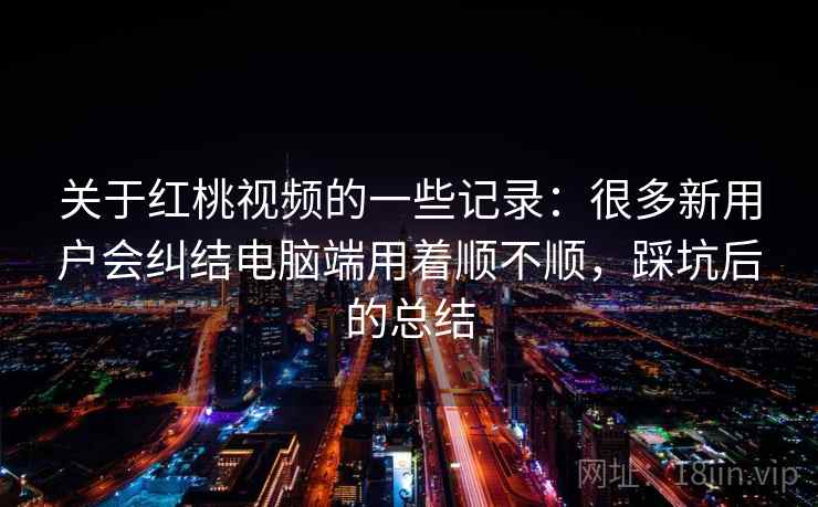 关于红桃视频的一些记录：很多新用户会纠结电脑端用着顺不顺，踩坑后的总结