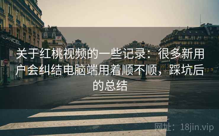关于红桃视频的一些记录：很多新用户会纠结电脑端用着顺不顺，踩坑后的总结