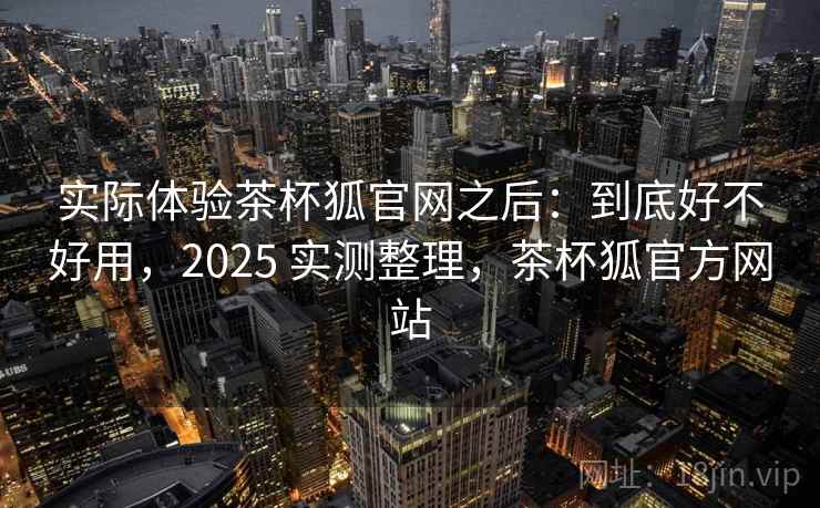 实际体验茶杯狐官网之后：到底好不好用，2025 实测整理，茶杯狐官方网站