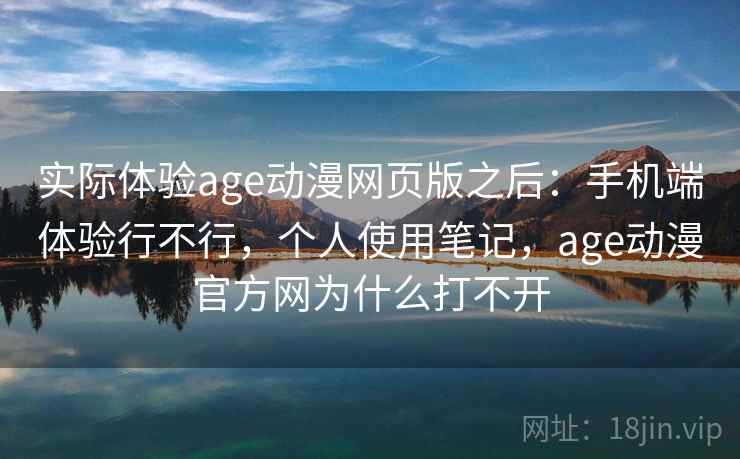 实际体验age动漫网页版之后：手机端体验行不行，个人使用笔记，age动漫官方网为什么打不开