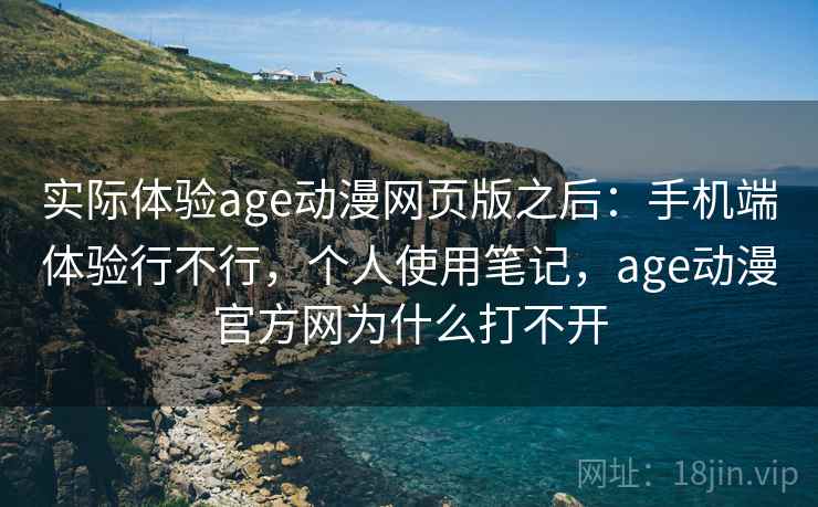 实际体验age动漫网页版之后：手机端体验行不行，个人使用笔记，age动漫官方网为什么打不开