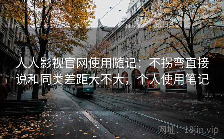 人人影视官网使用随记：不拐弯直接说和同类差距大不大，个人使用笔记