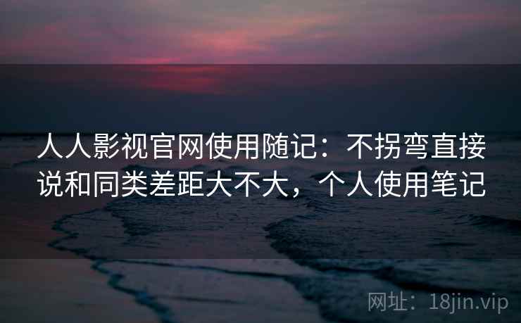 人人影视官网使用随记：不拐弯直接说和同类差距大不大，个人使用笔记