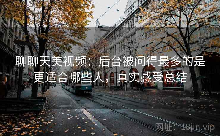 聊聊天美视频：后台被问得最多的是更适合哪些人，真实感受总结