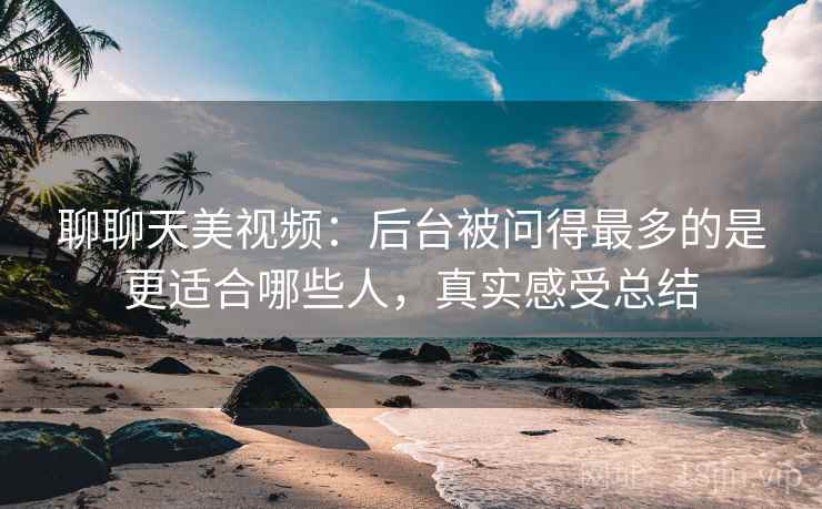 聊聊天美视频：后台被问得最多的是更适合哪些人，真实感受总结