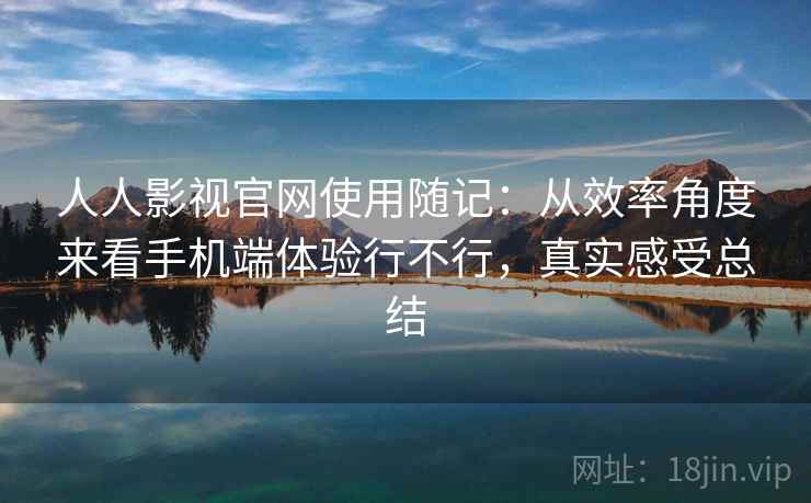 人人影视官网使用随记：从效率角度来看手机端体验行不行，真实感受总结