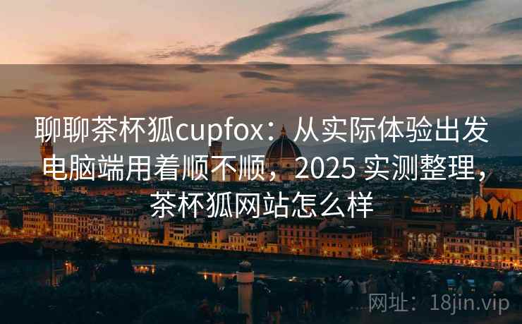 聊聊茶杯狐cupfox：从实际体验出发电脑端用着顺不顺，2025 实测整理，茶杯狐网站怎么样
