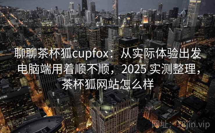 聊聊茶杯狐cupfox：从实际体验出发电脑端用着顺不顺，2025 实测整理，茶杯狐网站怎么样