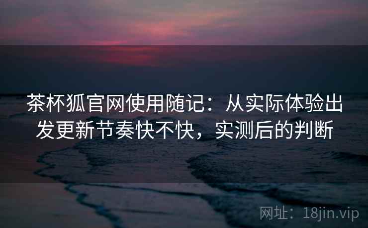 茶杯狐官网使用随记：从实际体验出发更新节奏快不快，实测后的判断
