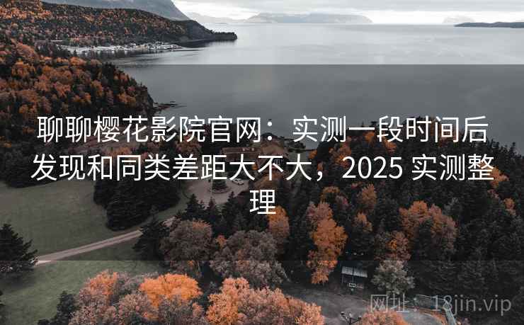 聊聊樱花影院官网：实测一段时间后发现和同类差距大不大，2025 实测整理